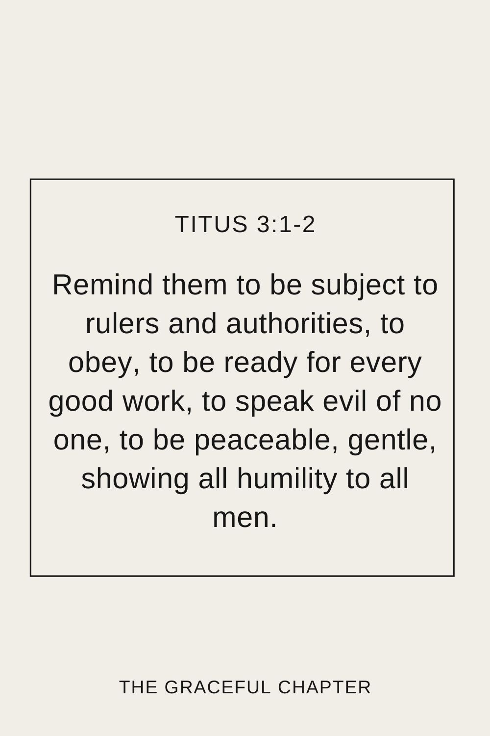 Remind them to be subject to rulers and authorities, to obey, to be ready for every good work, to speak evil of no one, to be peaceable, gentle, showing all humility to all men. Titus 3:1-2