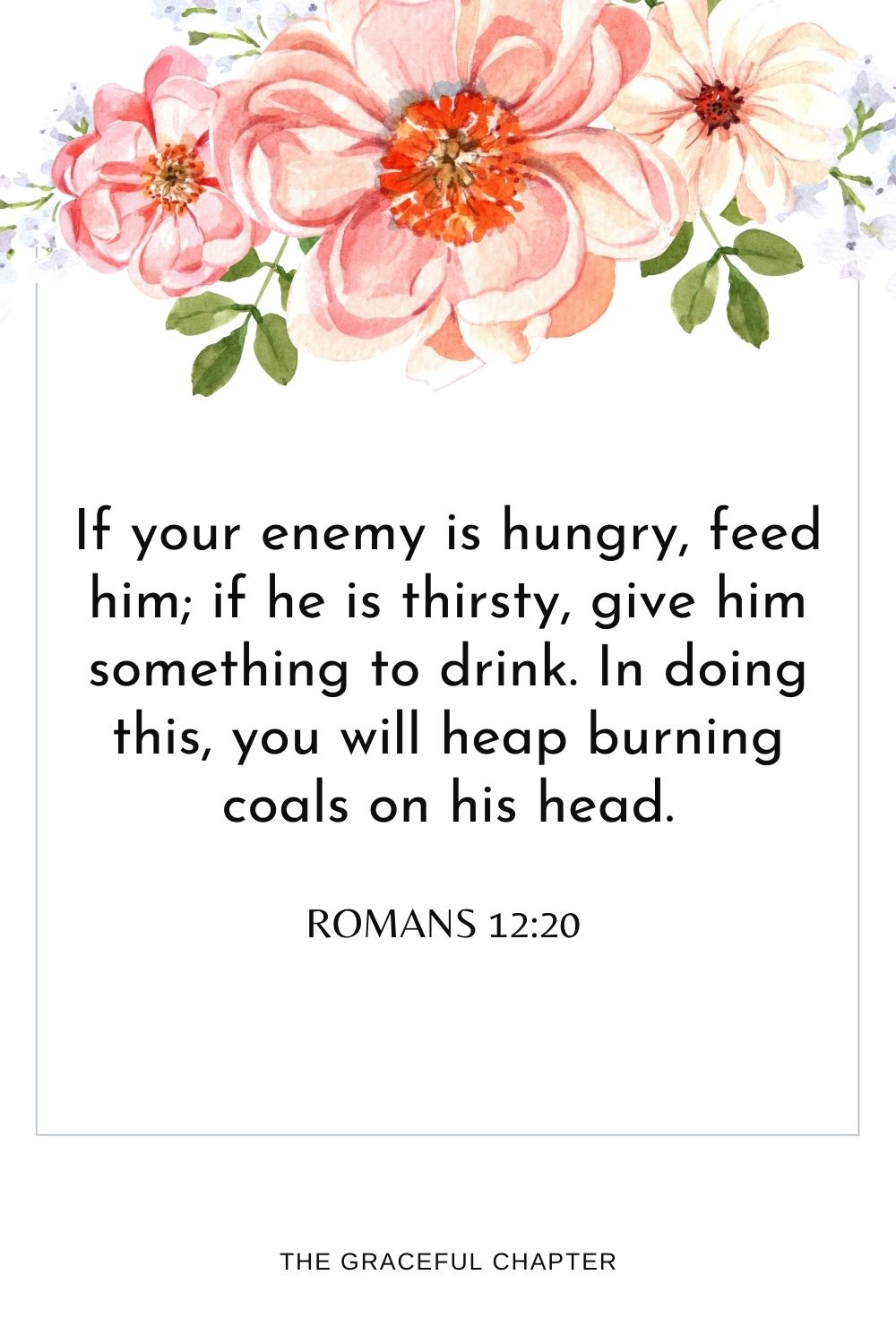 If your enemy is hungry, feed him; if he is thirsty, give him something to drink. In doing this, you will heap burning coals on his head. Romans 12:20