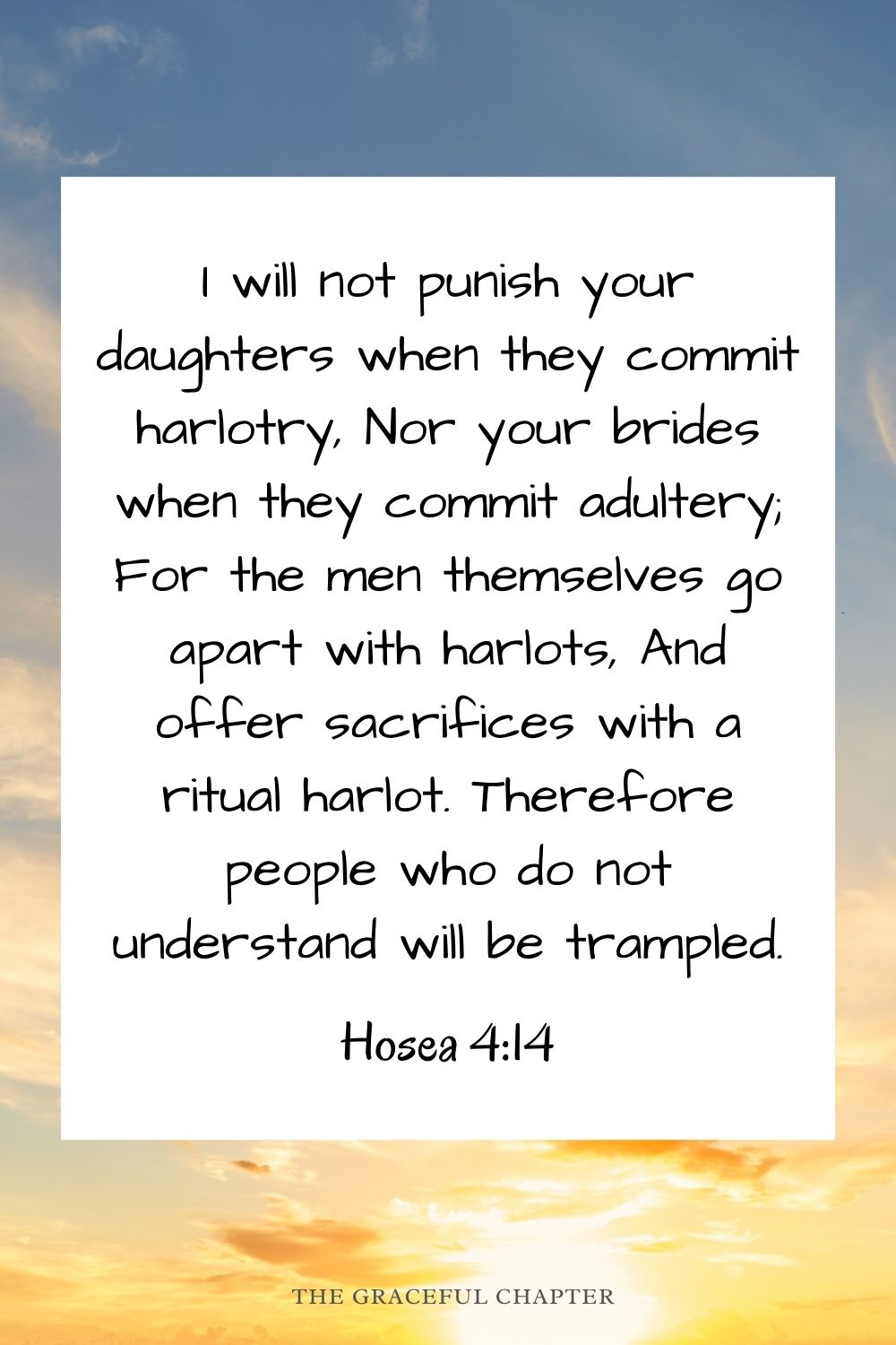  I will not punish your daughters when they commit harlotry, Nor your brides when they commit adultery; For the men themselves go apart with harlots, And offer sacrifices with a ritual harlot. Therefore people who do not understand will be trampled. Hosea 4:14