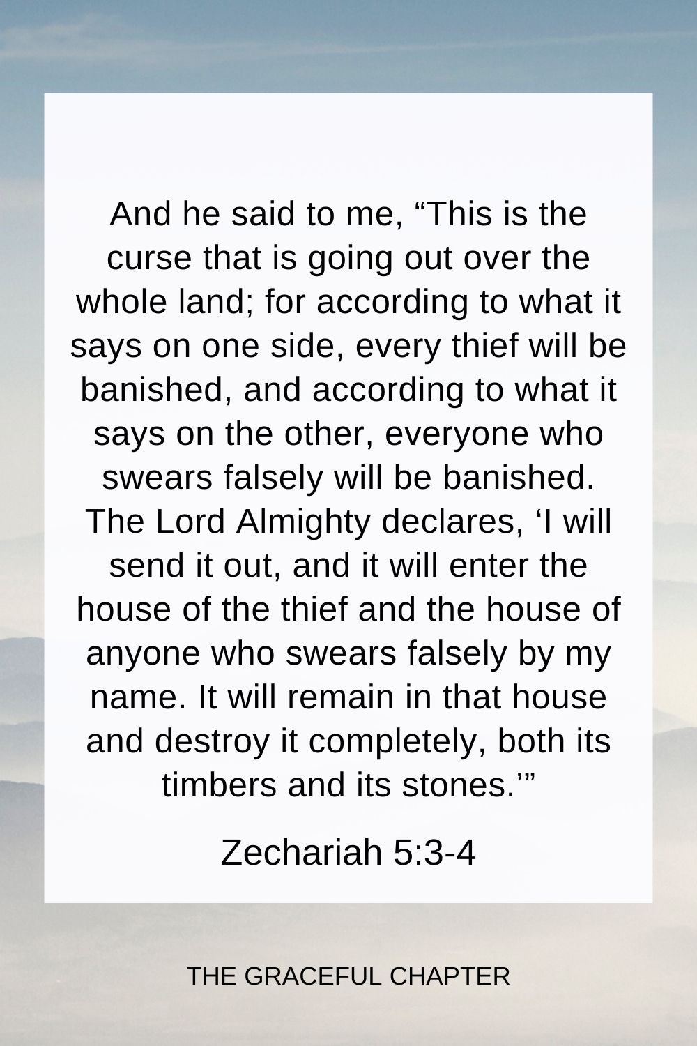 And he said to me, “This is the curse that is going out over the whole land; for according to what it says on one side, every thief will be banished, and according to what it says on the other, everyone who swears falsely will be banished.  The Lord Almighty declares, ‘I will send it out, and it will enter the house of the thief and the house of anyone who swears falsely by my name. It will remain in that house and destroy it completely, both its timbers and its stones.’” Zechariah 5:3-4