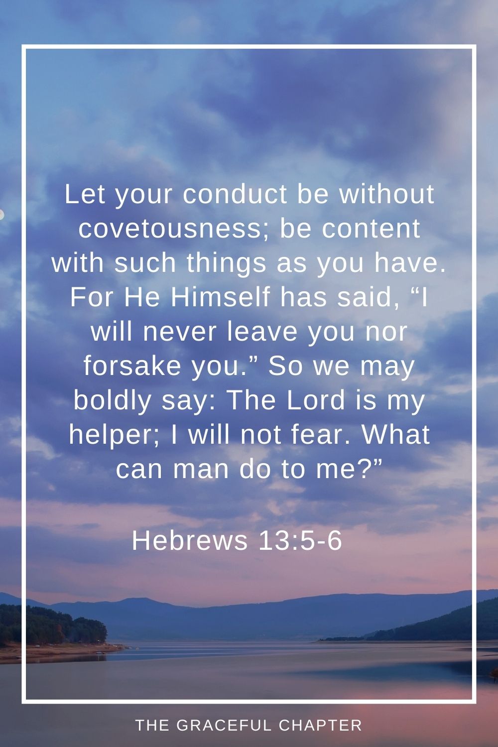 Let your conduct be without covetousness; be content with such things as you have. For He Himself has said, “I will never leave you nor forsake you.” So we may boldly say: The Lord is my helper; I will not fear. What can man do to me?” Hebrews 13:5-6