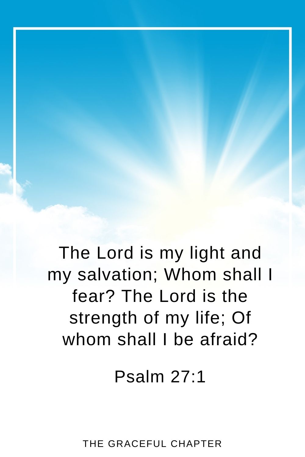 The Lord is my light and my salvation; Whom shall I fear? The Lord is the strength of my life; Of whom shall I be afraid? Psalm 27:1