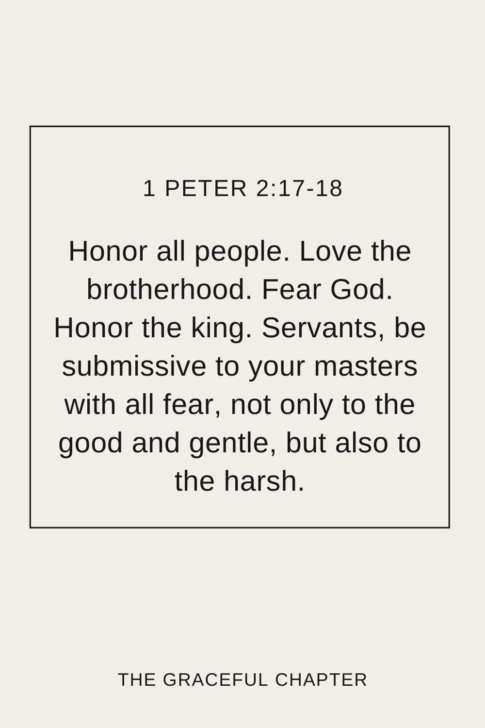 Honor all people. Love the brotherhood. Fear God. Honor the king. Servants, be submissive to your masters with all fear, not only to the good and gentle, but also to the harsh. 1 Peter 2:17-18