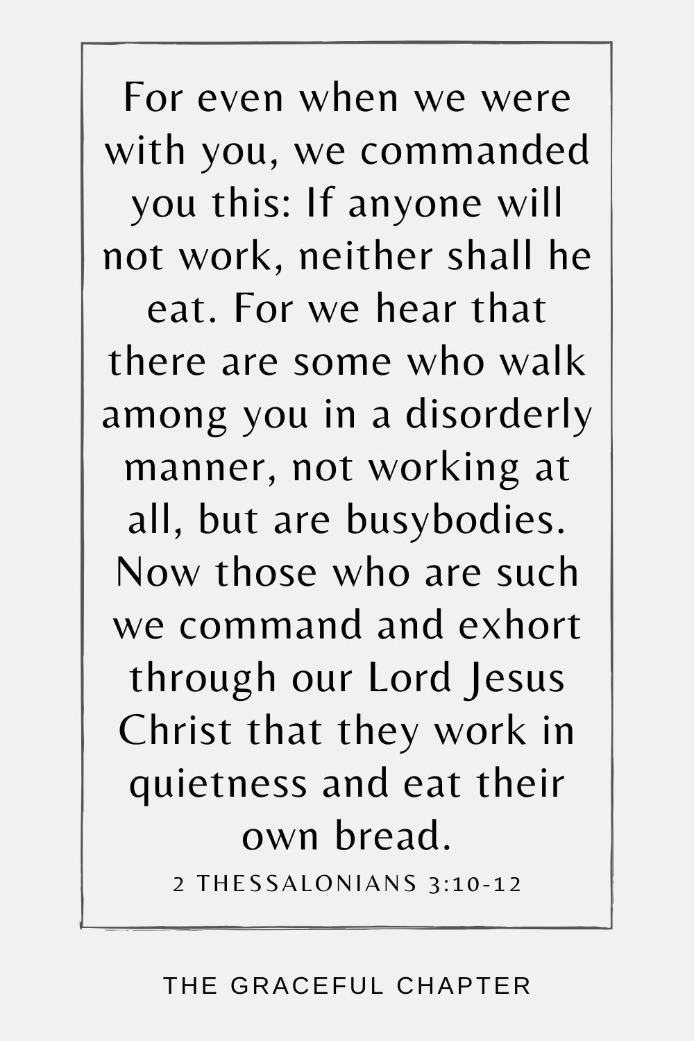 For even when we were with you, we commanded you this: If anyone will not work, neither shall he eat. For we hear that there are some who walk among you in a disorderly manner, not working at all, but are busybodies. Now those who are such we command and exhort through our Lord Jesus Christ that they work in quietness and eat their own bread. 2 Thessalonians 3:10-12