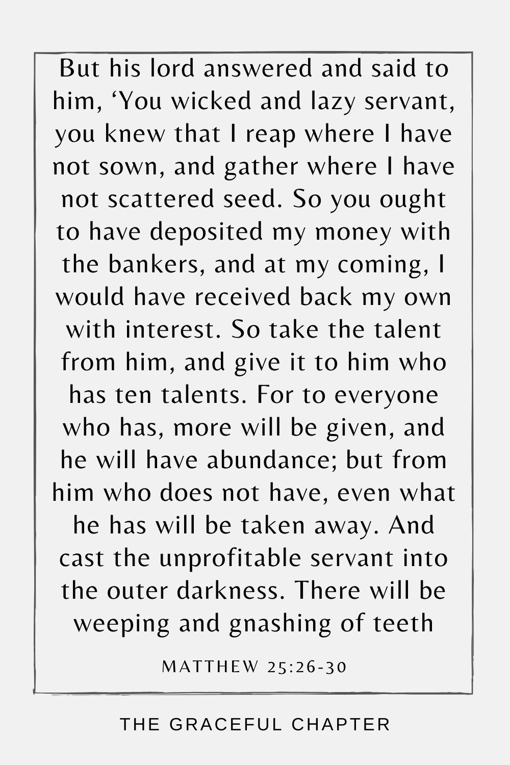 But his lord answered and said to him, ‘You wicked and lazy servant, you knew that I reap where I have not sown, and gather where I have not scattered seed. So you ought to have deposited my money with the bankers, and at my coming, I would have received back my own with interest. So take the talent from him, and give it to him who has ten talents. For to everyone who has, more will be given, and he will have abundance; but from him who does not have, even what he has will be taken away. And cast the unprofitable servant into the outer darkness. There will be weeping and gnashing of teeth Matthew 25:26-30