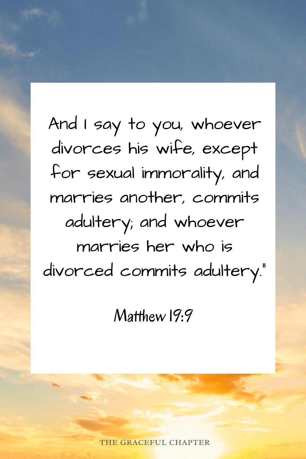And I say to you, whoever divorces his wife, except for sexual immorality, and marries another, commits adultery; and whoever marries her who is divorced commits adultery.” Matthew 19:9