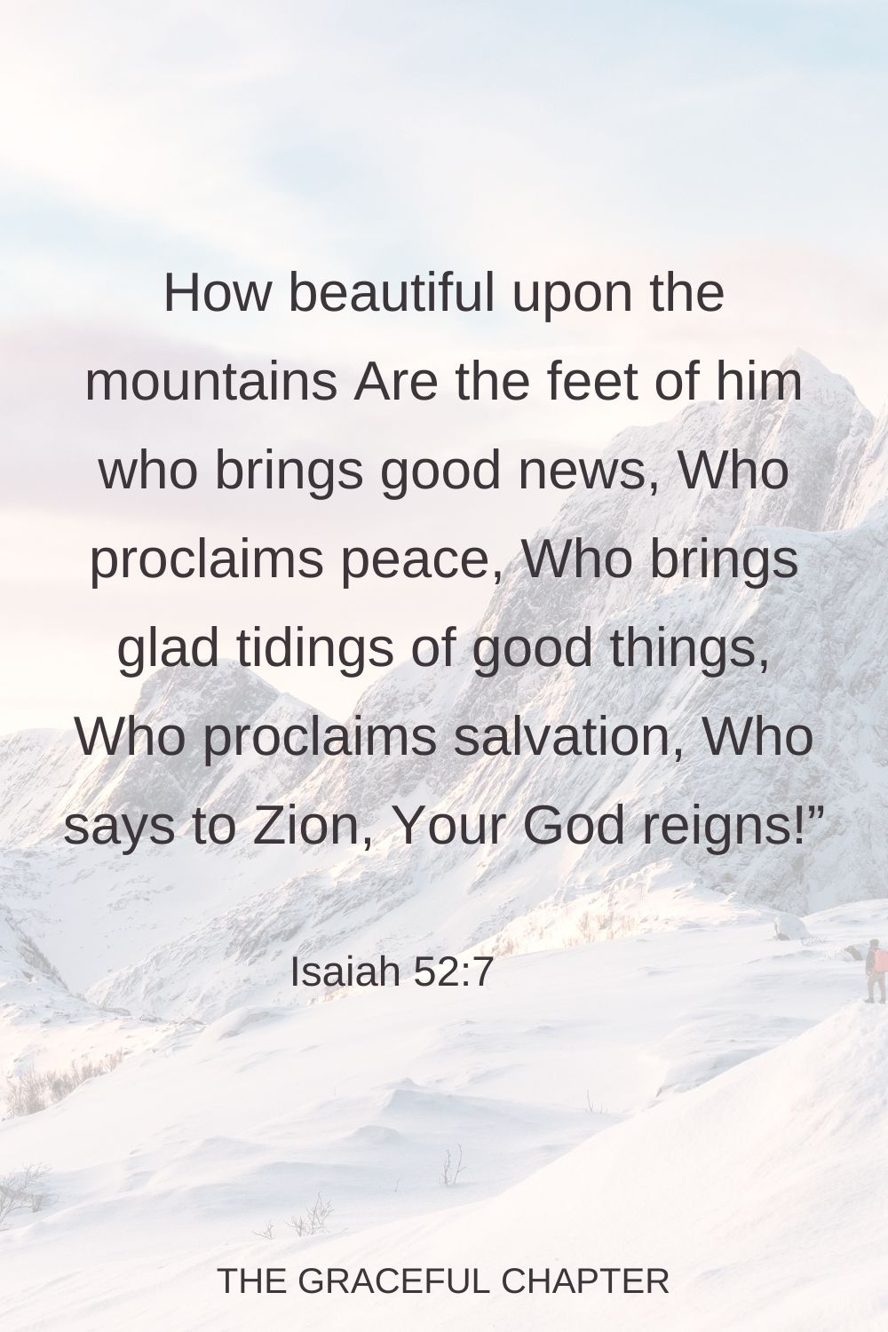 How beautiful upon the mountains Are the feet of him who brings good news, Who proclaims peace, Who brings glad tidings of good things, Who proclaims salvation, Who says to Zion, Your God reigns!” Isaiah 52:7