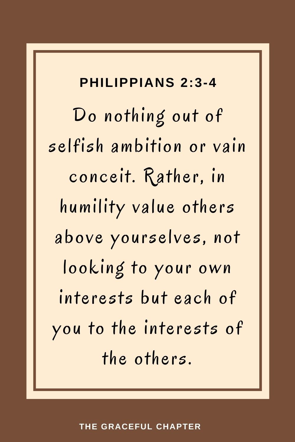 Do nothing out of selfish ambition or vain conceit. Rather, in humility value others above yourselves, not looking to your own interests but each of you to the interests of the others. Do nothing out of selfish ambition or vain conceit. Rather, in humility value others above yourselves, not looking to your own interests but each of you to the interests of the others. Philippians 2:3-4