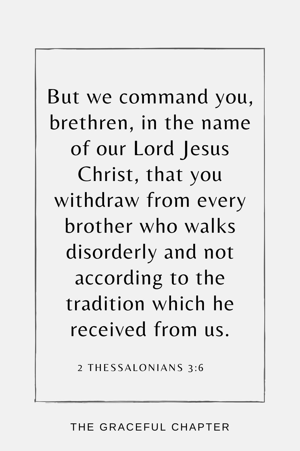 But we command you, brethren, in the name of our Lord Jesus Christ, that you withdraw from every brother who walks disorderly and not according to the tradition which he received from us. 2 Thessalonians 3:6