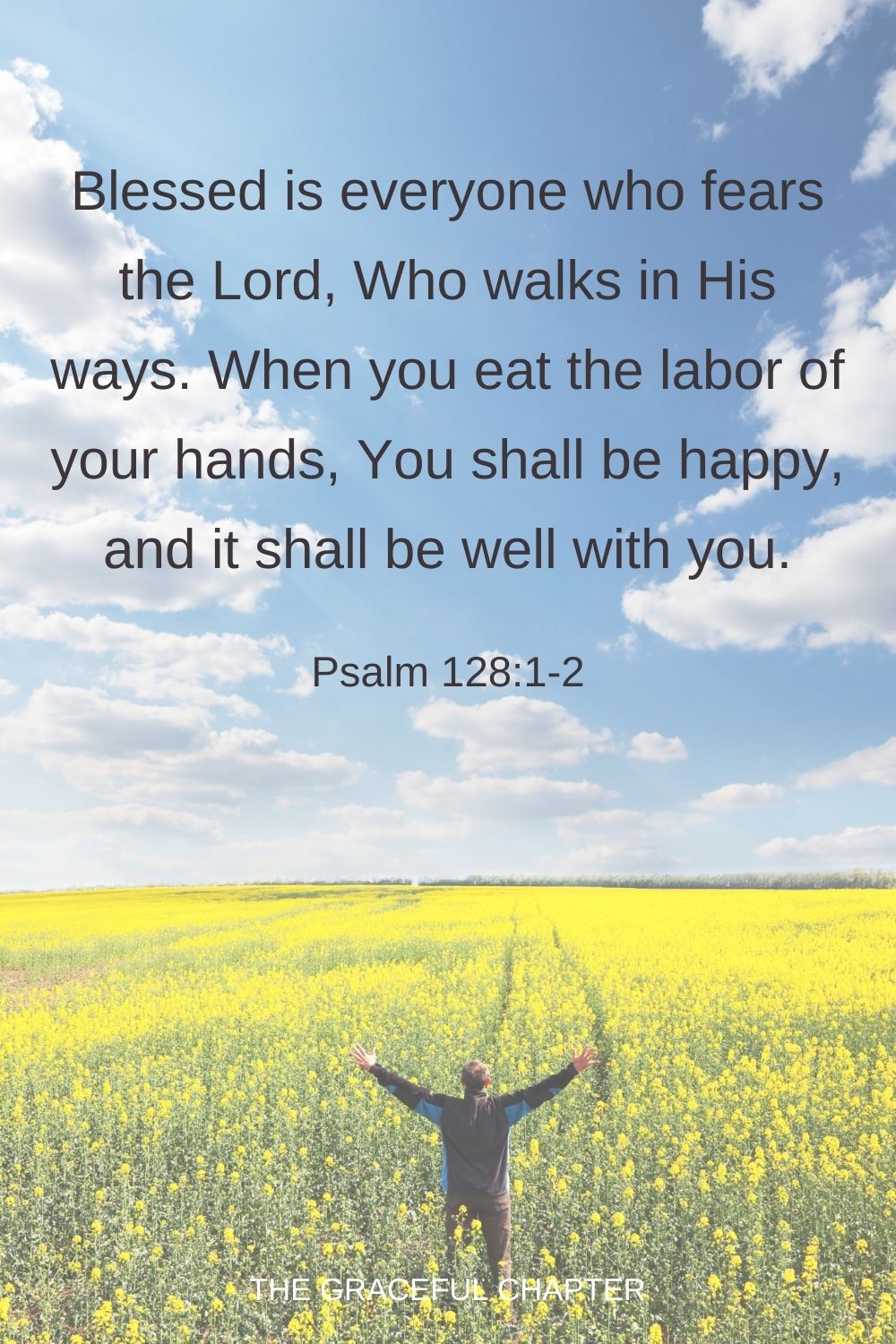 Blessed is every one who fears the Lord, Who walks in His ways. When you eat the labor of your hands, You shall be happy, and it shall be well with you. Psalm 128:1-2