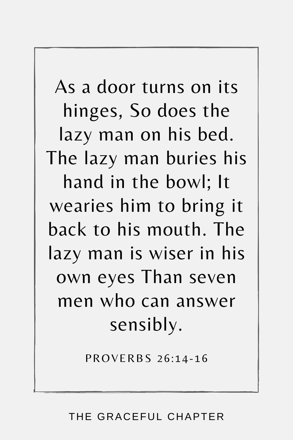 As a door turns on its hinges, So does the lazy man on his bed. The lazy man buries his hand in the bowl; It wearies him to bring it back to his mouth. The lazy man is wiser in his own eyes Than seven men who can answer sensibly. Proverbs 26:14-16