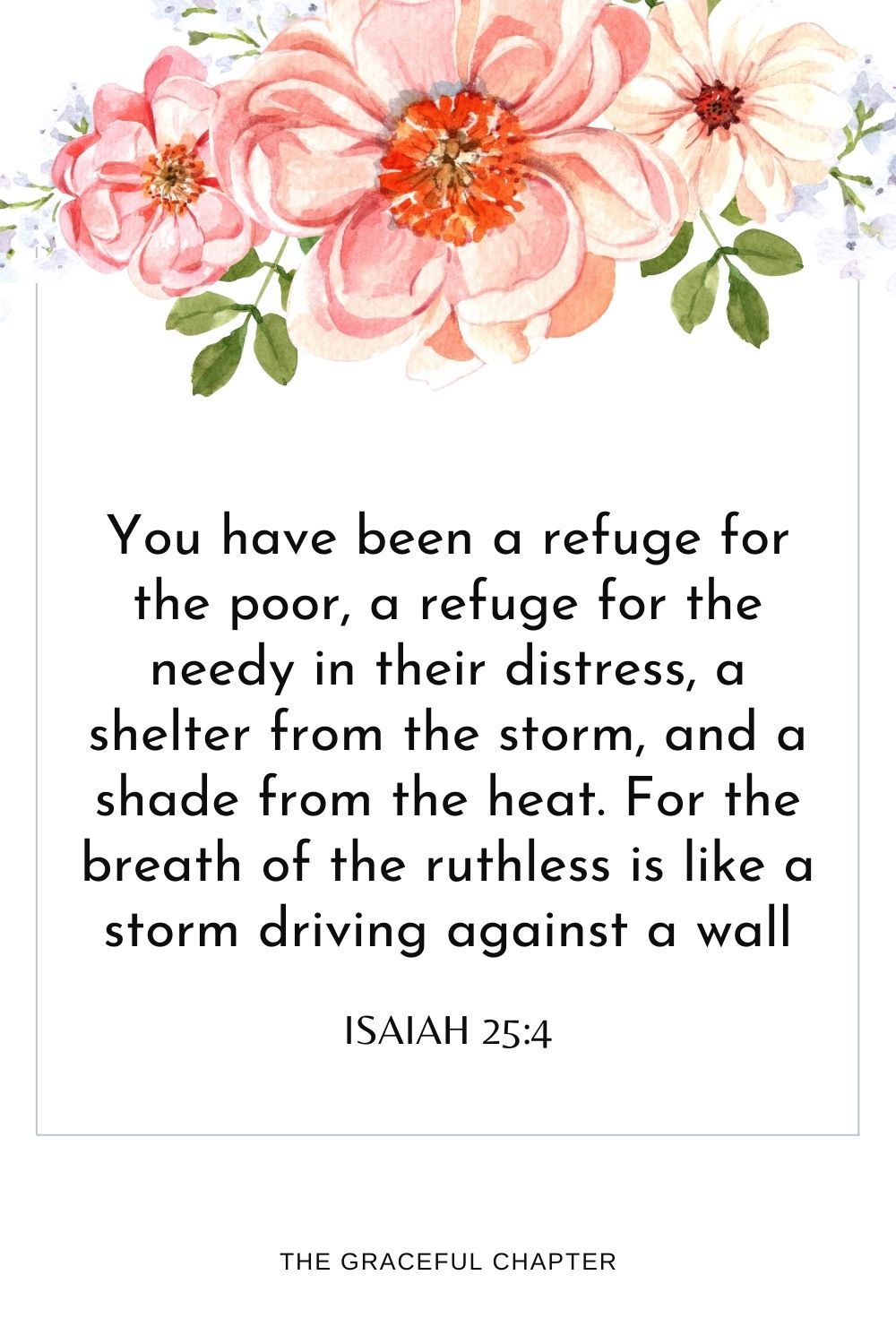 You have been a refuge for the poor, a refuge for the needy in their distress, a shelter from the storm, and a shade from the heat. For the breath of the ruthless is like a storm driving against a wall Isaiah 25:4