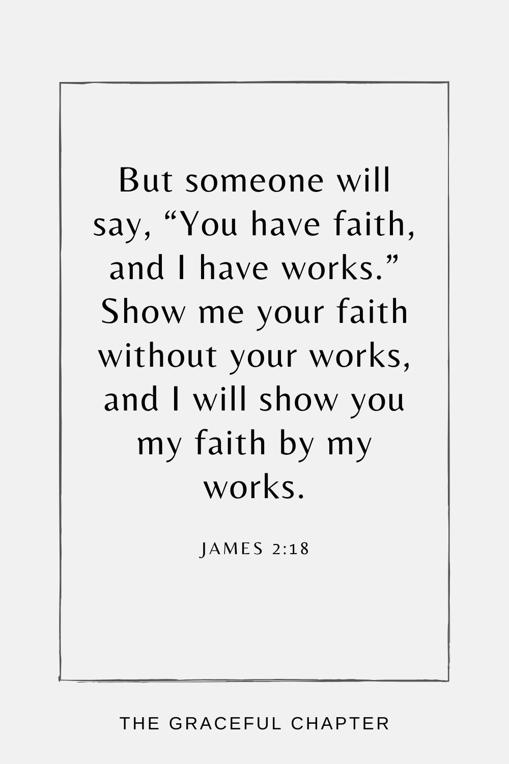 But someone will say, “You have faith, and I have works.” Show me your faith without your works, and I will show you my faith by my works. James 2:18