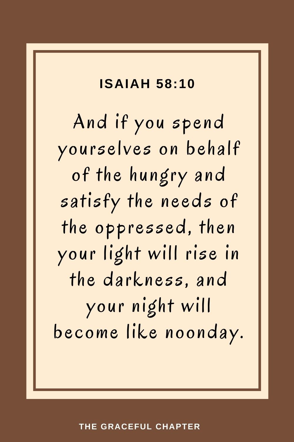 And if you spend yourselves on behalf of the hungry and satisfy the needs of the oppressed, then your light will rise in the darkness, and your night will become like noonday. Isaiah 58:10