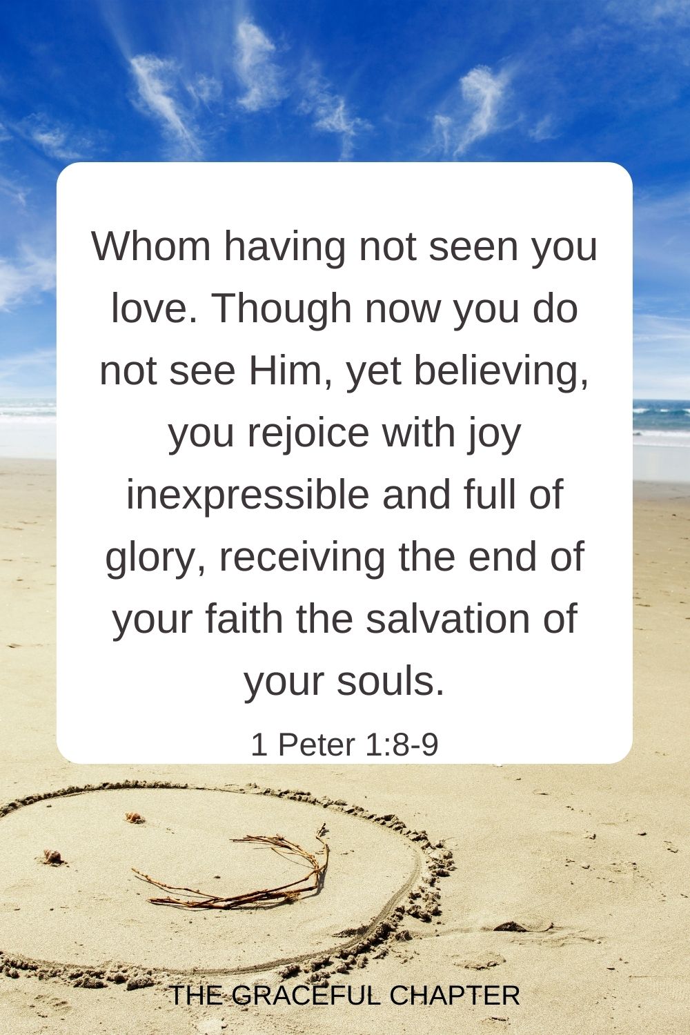 Whom having not seen you love. Though now you do not see Him, yet believing, you rejoice with joy inexpressible and full of glory, receiving the end of your faith the salvation of your souls. 1 Peter 1:8-9