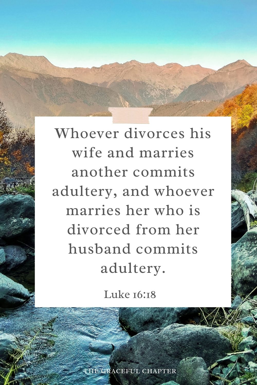 Whoever divorces his wife and marries another commits adultery, and whoever marries her who is divorced from her husband commits adultery. Luke 16:18