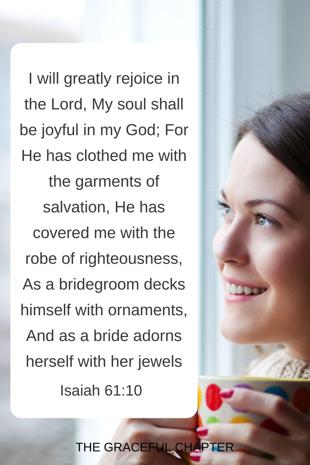 I will greatly rejoice in the Lord, My soul shall be joyful in my God; For He has clothed me with the garments of salvation, He has covered me with the robe of righteousness, As a bridegroom decks himself with ornaments, And as a bride adorns herself with her jewels. Isaiah 61:10