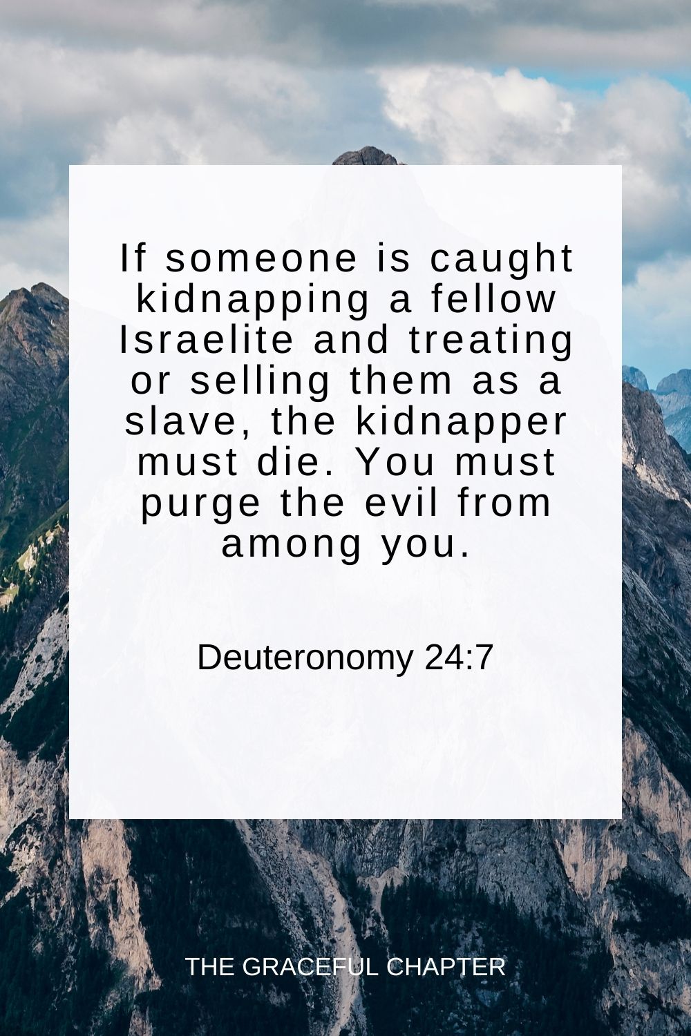 If someone is caught kidnapping a fellow Israelite and treating or selling them as a slave, the kidnapper must die. You must purge the evil from among you. Deuteronomy 24:7