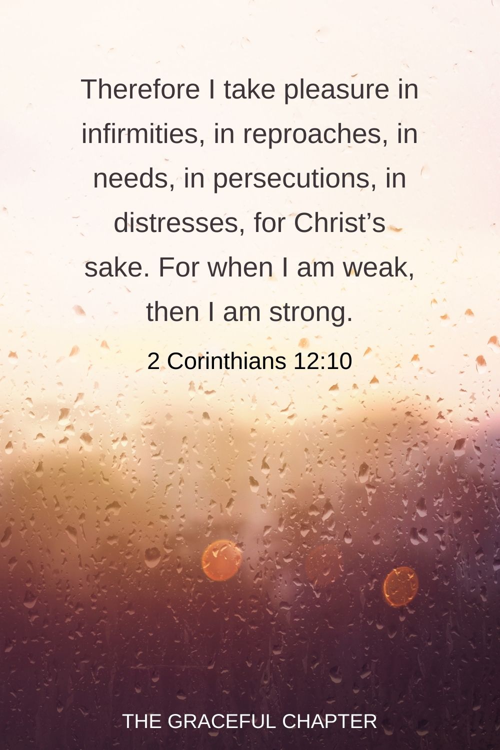 Therefore I take pleasure in infirmities, in reproaches, in needs, in persecutions, in distresses, for Christ’s sake. For when I am weak, then I am strong. 2 Corinthians 12:10