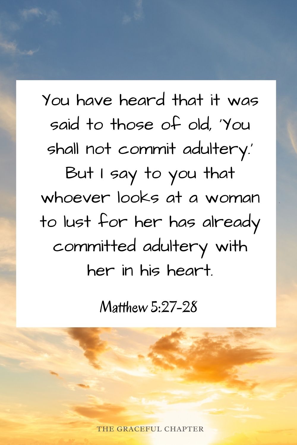 You have heard that it was said to those of old, ‘You shall not commit adultery.’ But I say to you that whoever looks at a woman to lust for her has already committed adultery with her in his heart. Matthew 5:27-28