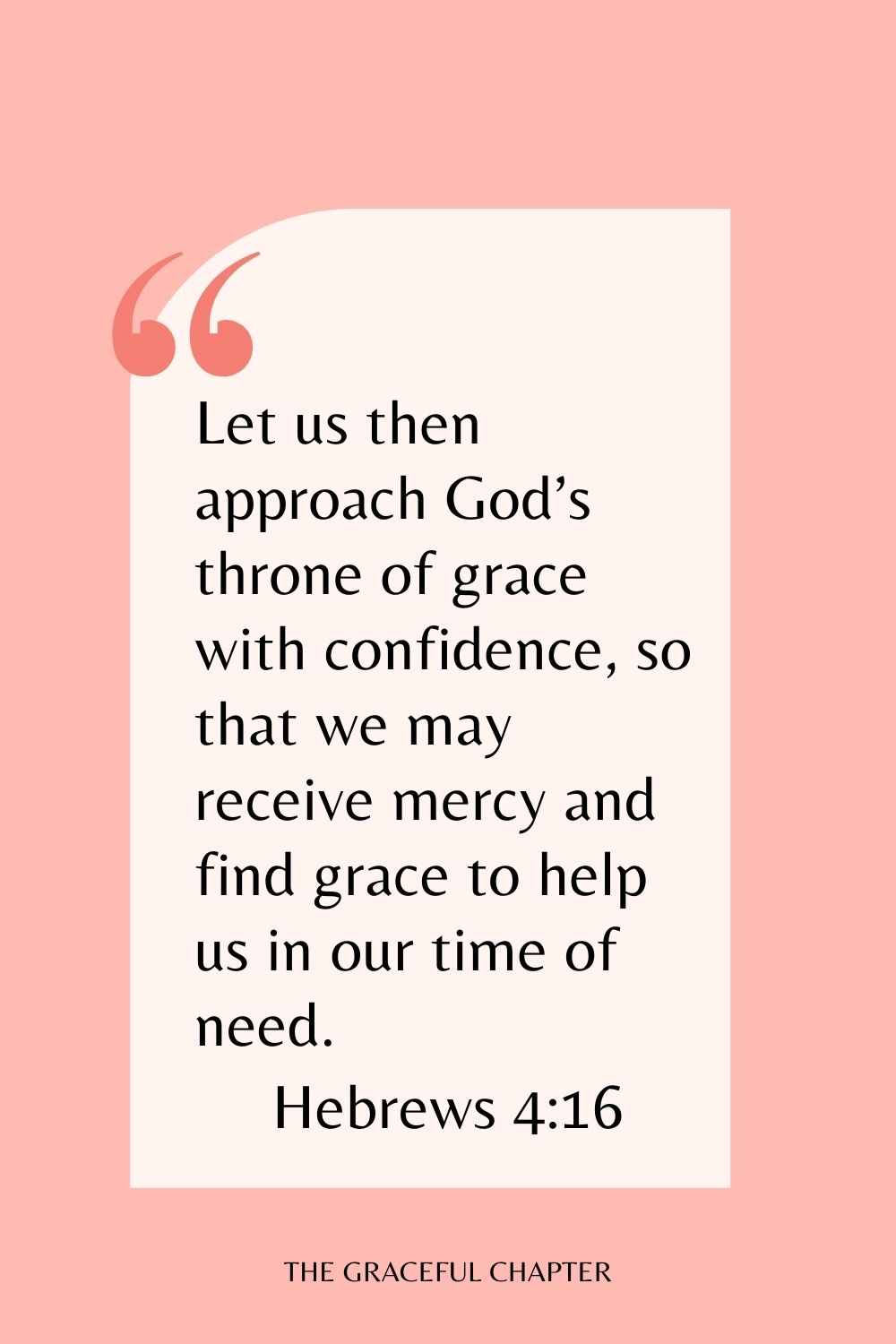 Let us then approach God’s throne of grace with confidence, so that we may receive mercy and find grace to help us in our time of need. Hebrews 4:16