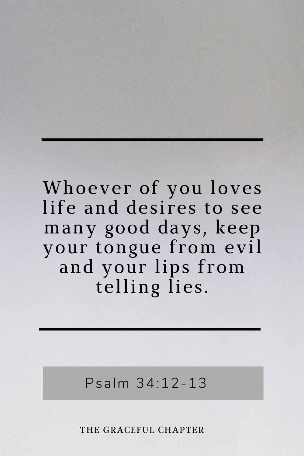 Whoever of you loves life and desires to see many good days, keep your tongue from evil and your lips from telling lies. Psalm 34:12-13