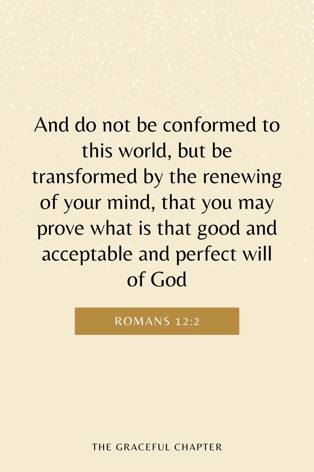 And do not be conformed to this world, but be transformed by the renewing of your mind, that you may prove what is that good and acceptable and perfect will of God Romans 12:2