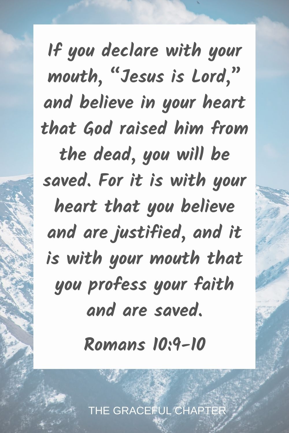 If you declare with your mouth, “Jesus is Lord,” and believe in your heart that God raised him from the dead, you will be saved. For it is with your heart that you believe and are justified, and it is with your mouth that you profess your faith and are saved.