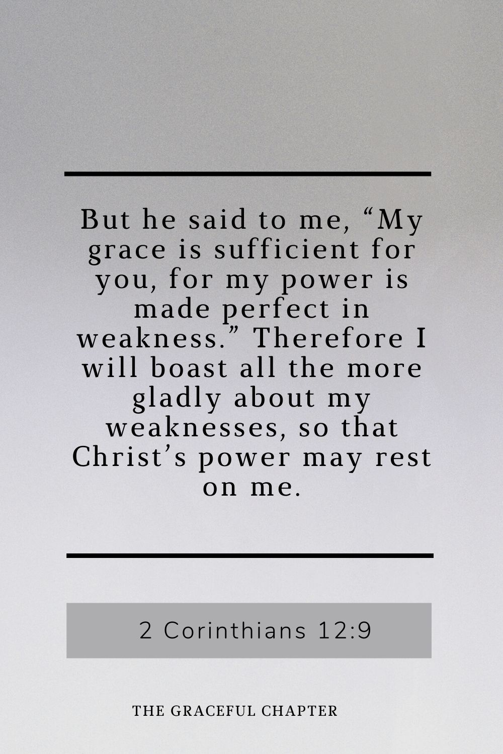 But he said to me, “My grace is sufficient for you, for my power is made perfect in weakness.” Therefore I will boast all the more gladly about my weaknesses, so that Christ’s power may rest on me. 2 Corinthians 12:9