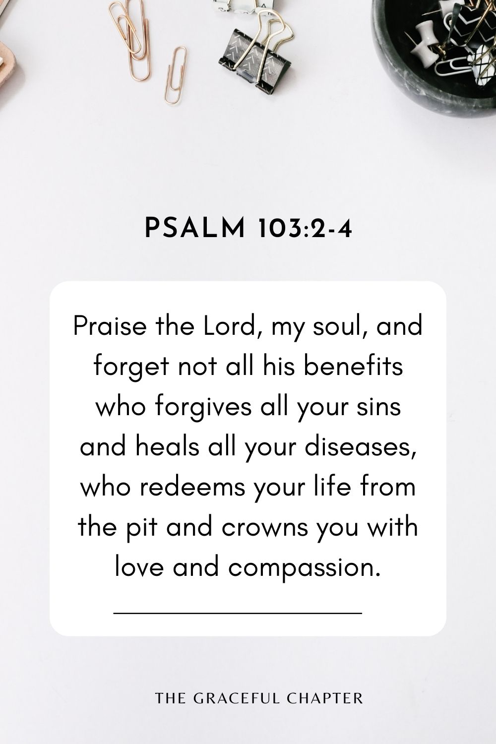 Praise the Lord, my soul, and forget not all his benefits who forgives all your sins and heals all your diseases, who redeems your life from the pit and crowns you with love and compassion. Psalm 103:2-4