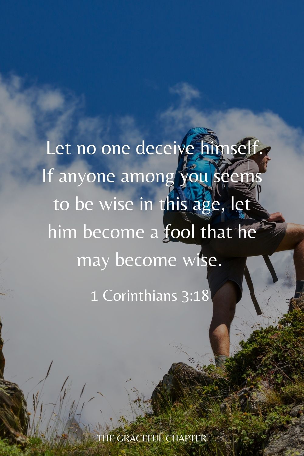 Let no one deceive himself. If anyone among you seems to be wise in this age, let him become a fool that he may become wise. 1 Corinthians 3:18