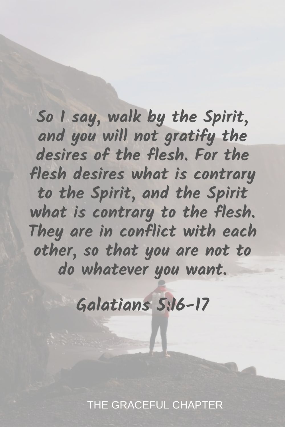 So I say, walk by the Spirit, and you will not gratify the desires of the flesh. For the flesh desires what is contrary to the Spirit, and the Spirit what is contrary to the flesh. They are in conflict with each other, so that you are not to do whatever you want. Galatians 5:16-17