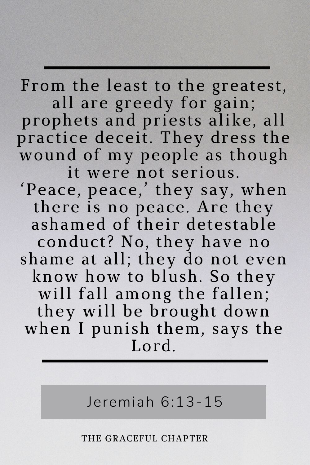 From the least to the greatest, all are greedy for gain; prophets and priests alike, all practice deceit. They dress the wound of my people as though it were not serious. ‘Peace, peace,’ they say, when there is no peace. Are they ashamed of their detestable conduct? No, they have no shame at all; they do not even know how to blush. So they will fall among the fallen; they will be brought down when I punish them, says the Lord.