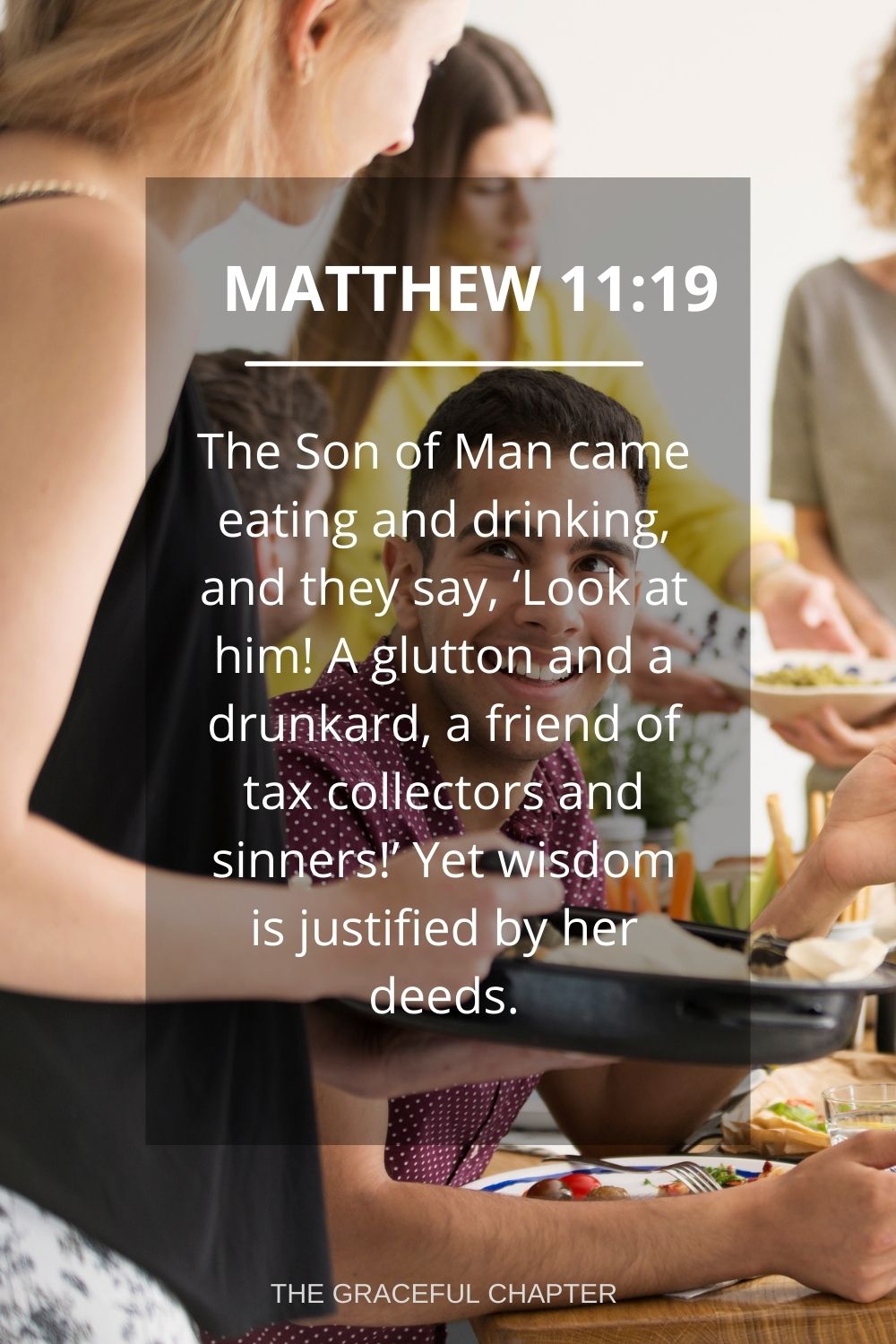 The Son of Man came eating and drinking, and they say, ‘Look at him! A glutton and a drunkard, a friend of tax collectors and sinners!’ Yet wisdom is justified by her deeds. Matthew 11:19