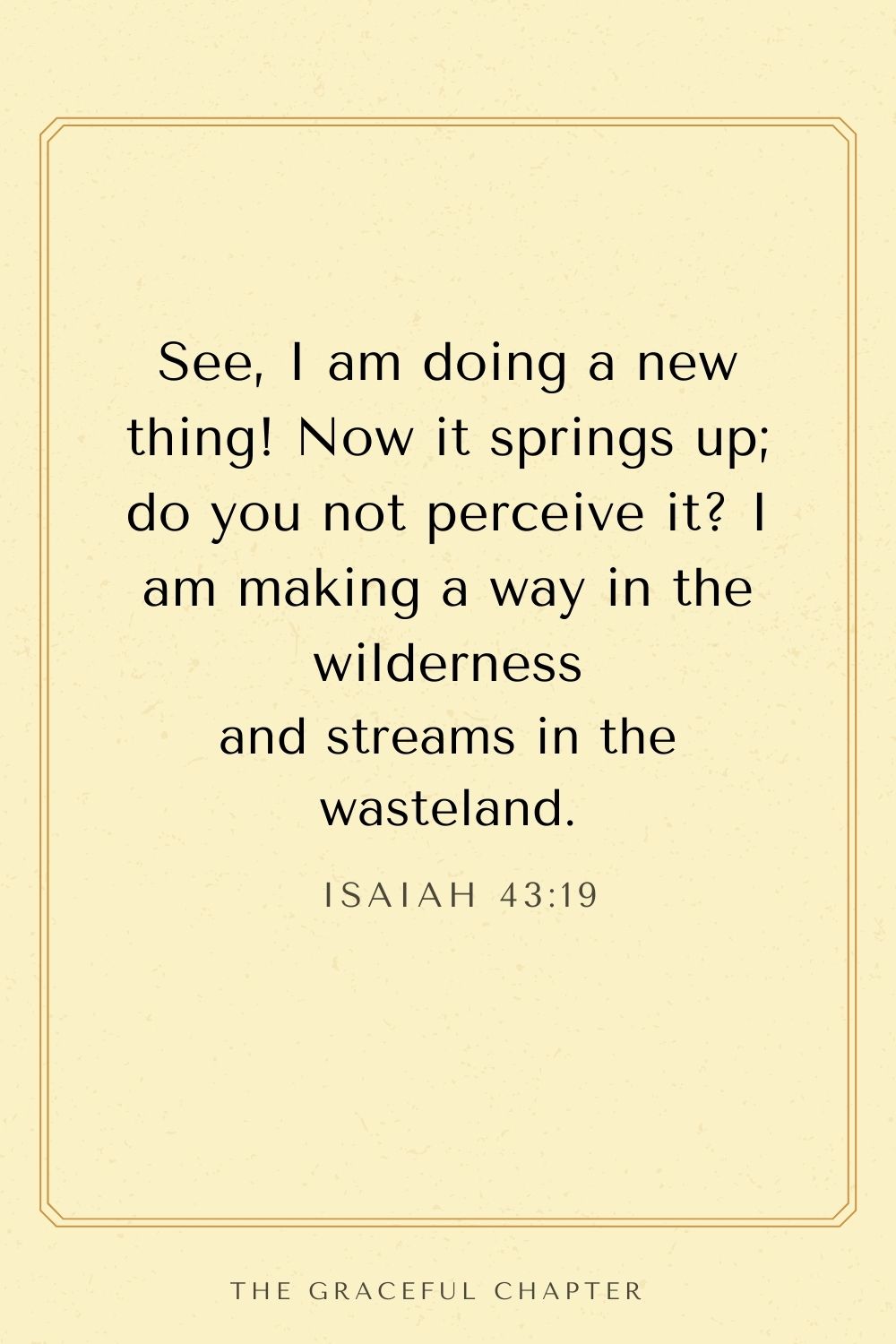 See, I am doing a new thing! Now it springs up; do you not perceive it? I am making a way in the wilderness and streams in the wasteland. Isaiah 43:19