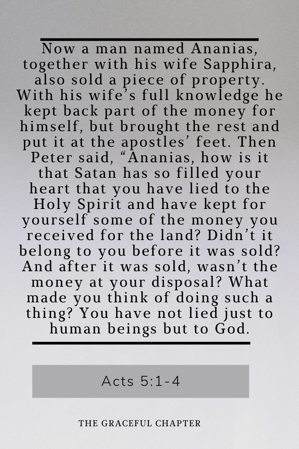 Now a man named Ananias, together with his wife Sapphira, also sold a piece of property. With his wife’s full knowledge he kept back part of the money for himself, but brought the rest and put it at the apostles’ feet. Then Peter said, “Ananias, how is it that Satan has so filled your heart that you have lied to the Holy Spirit and have kept for yourself some of the money you received for the land? Didn’t it belong to you before it was sold? And after it was sold, wasn’t the money at your disposal? What made you think of doing such a thing? You have not lied just to human beings but to God. Acts 5:1-4