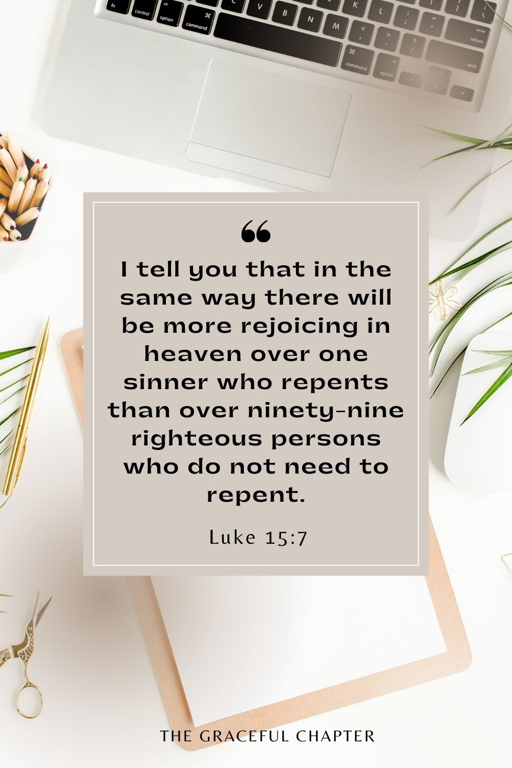 I tell you that in the same way there will be more rejoicing in heaven over one sinner who repents than over ninety-nine righteous persons who do not need to repent. Luke 15:7