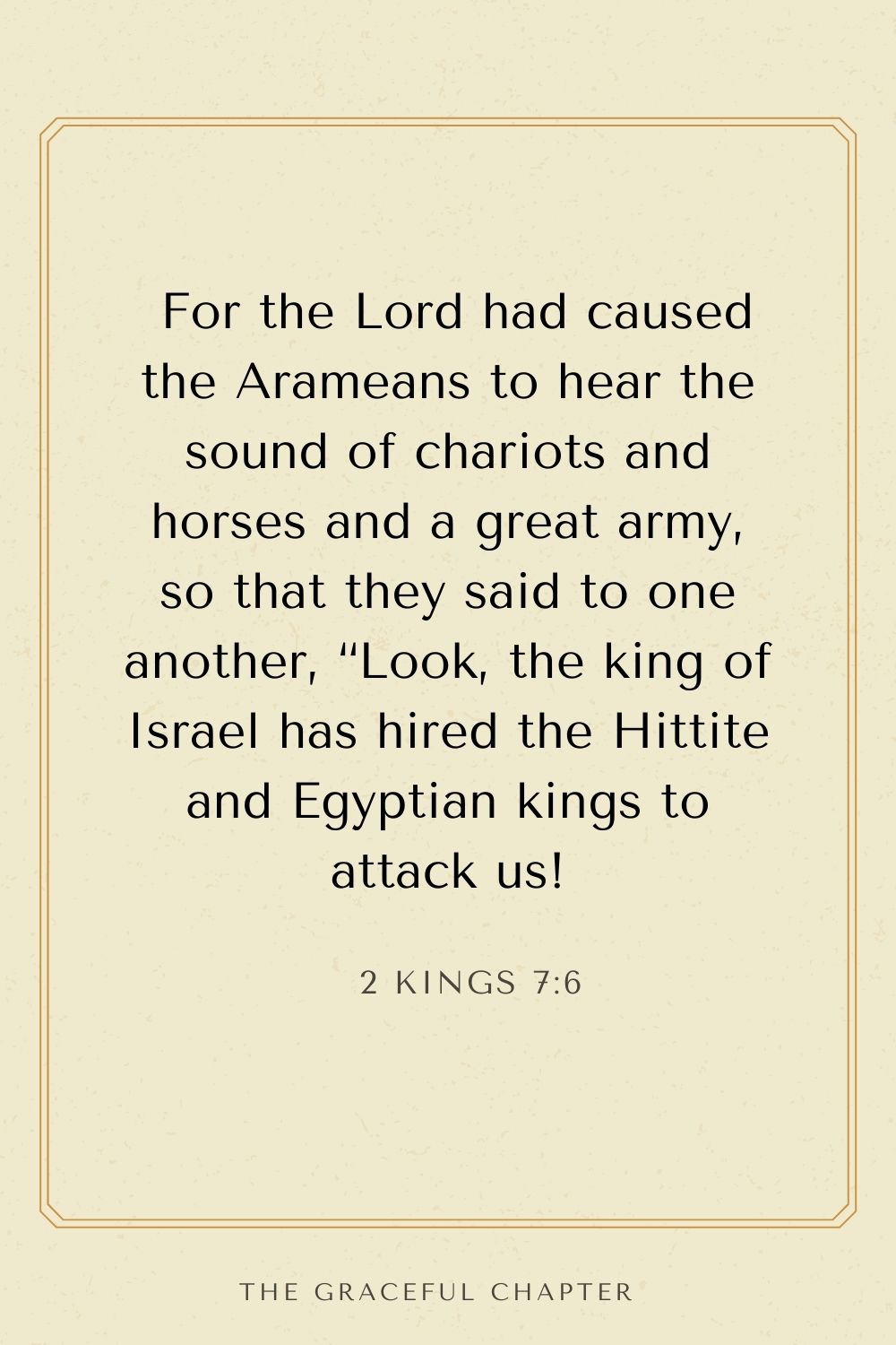 For the Lord had caused the Arameans to hear the sound of chariots and horses and a great army, so that they said to one another, “Look, the king of Israel has hired the Hittite and Egyptian kings to attack us! 2 Kings 7:6