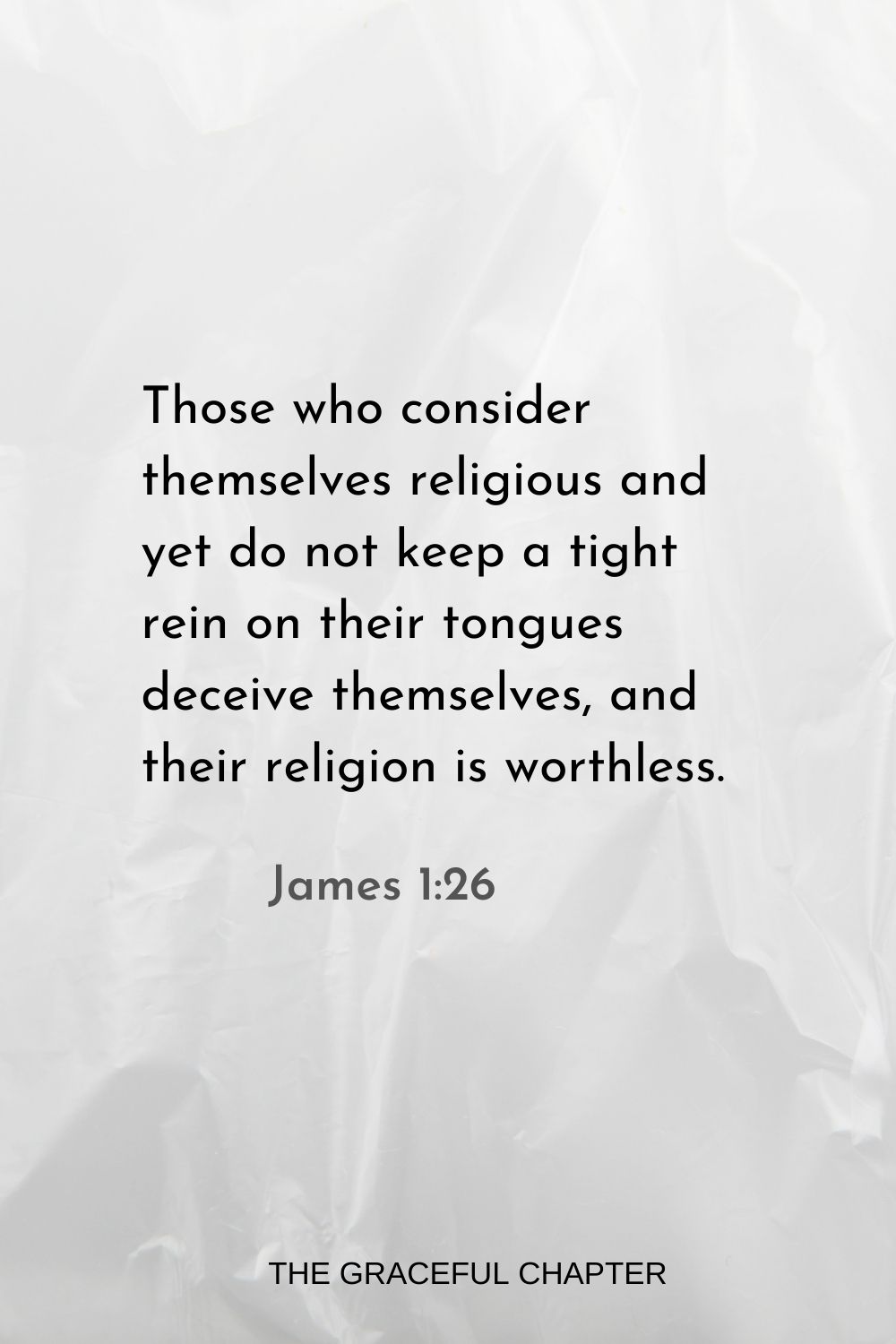 Those who consider themselves religious and yet do not keep a tight rein on their tongues deceive themselves, and their religion is worthless. James 1:26