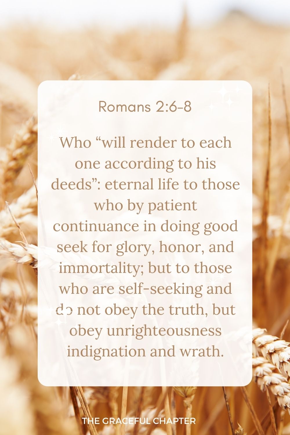 Who “will render to each one according to his deeds”: eternal life to those who by patient continuance in doing good seek for glory, honor, and immortality; but to those who are self-seeking and do not obey the truth, but obey unrighteousness indignation and wrath. Romans 2:6-8