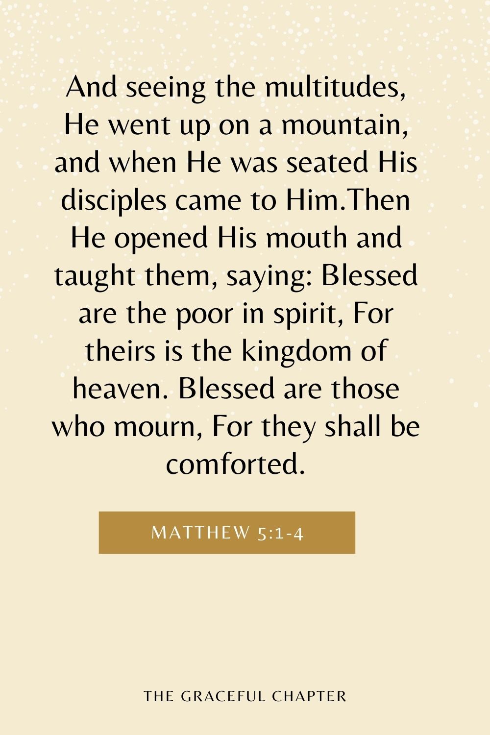 And seeing the multitudes, He went up on a mountain, and when He was seated His disciples came to Him.Then He opened His mouth and taught them, saying: Blessed are the poor in spirit, For theirs is the kingdom of heaven. Blessed are those who mourn, For they shall be comforted. Matthew 5:1-4