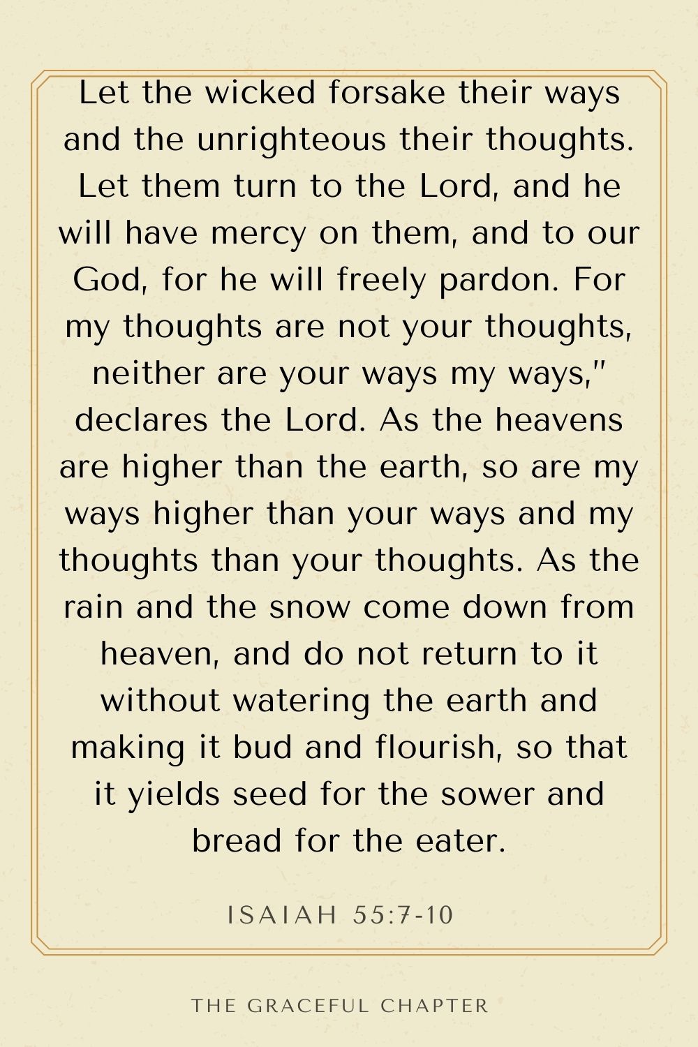 Let the wicked forsake their ways and the unrighteous their thoughts. Let them turn to the Lord, and he will have mercy on them, and to our God, for he will freely pardon. For my thoughts are not your thoughts, neither are your ways my ways,” declares the Lord. As the heavens are higher than the earth, so are my ways higher than your ways and my thoughts than your thoughts. As the rain and the snow come down from heaven, and do not return to it without watering the earth and making it bud and flourish, so that it yields seed for the sower and bread for the eater. Isaiah 55:7-10