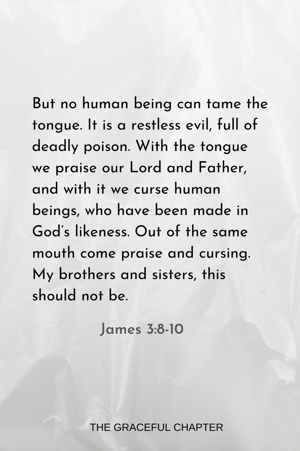 But no human being can tame the tongue. It is a restless evil, full of deadly poison. With the tongue we praise our Lord and Father, and with it we curse human beings, who have been made in God’s likeness. Out of the same mouth come praise and cursing. My brothers and sisters, this should not be. James 3:8-10