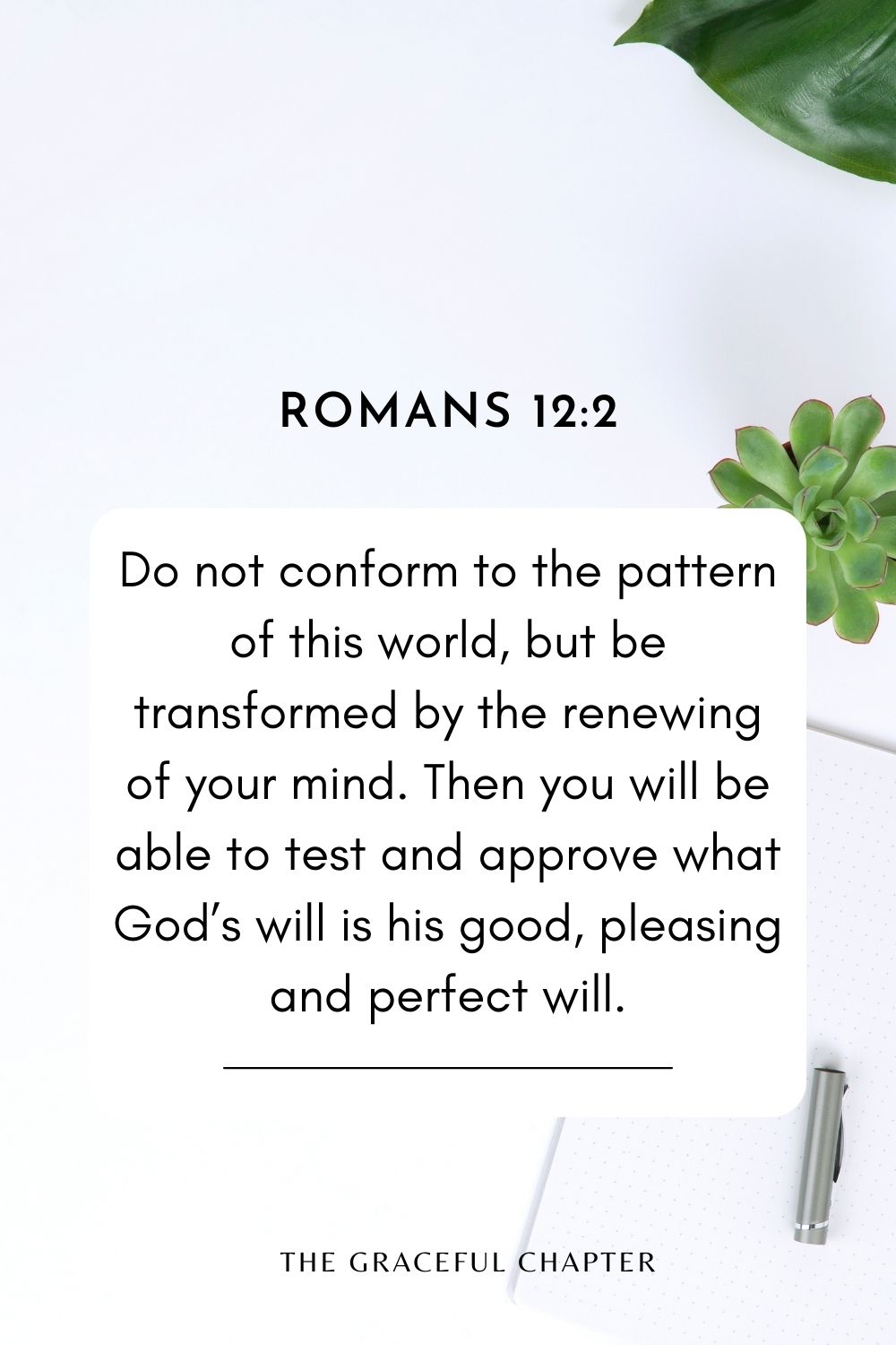 Do not conform to the pattern of this world, but be transformed by the renewing of your mind. Then you will be able to test and approve what God’s will is his good, pleasing and perfect will. Romans 12:2