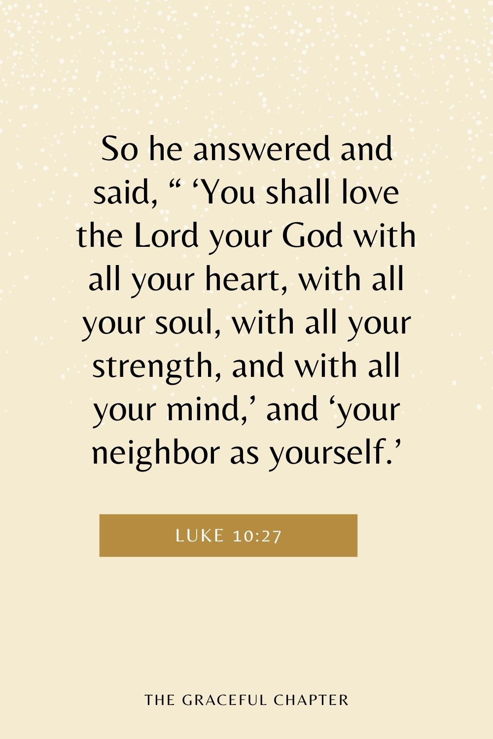 So he answered and said, “ ‘You shall love the Lord your God with all your heart, with all your soul, with all your strength, and with all your mind,’ and ‘your neighbor as yourself.’ Luke 10:27