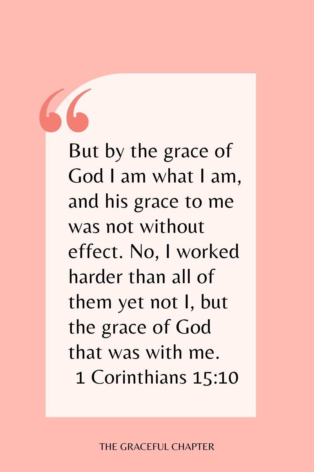 But by the grace of God I am what I am, and his grace to me was not without effect. No, I worked harder than all of them yet not I, but the grace of God that was with me. 1 Corinthians 15:10