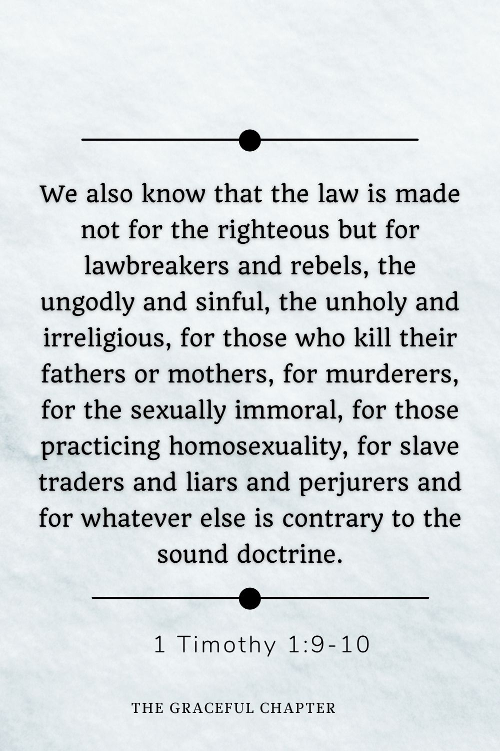 We also know that the law is made not for the righteous but for lawbreakers and rebels, the ungodly and sinful, the unholy and irreligious, for those who kill their fathers or mothers, for murderers, for the sexually immoral, for those practicing homosexuality, for slave traders and liars and perjurers and for whatever else is contrary to the sound doctrine. 1 Timothy 1:9-10