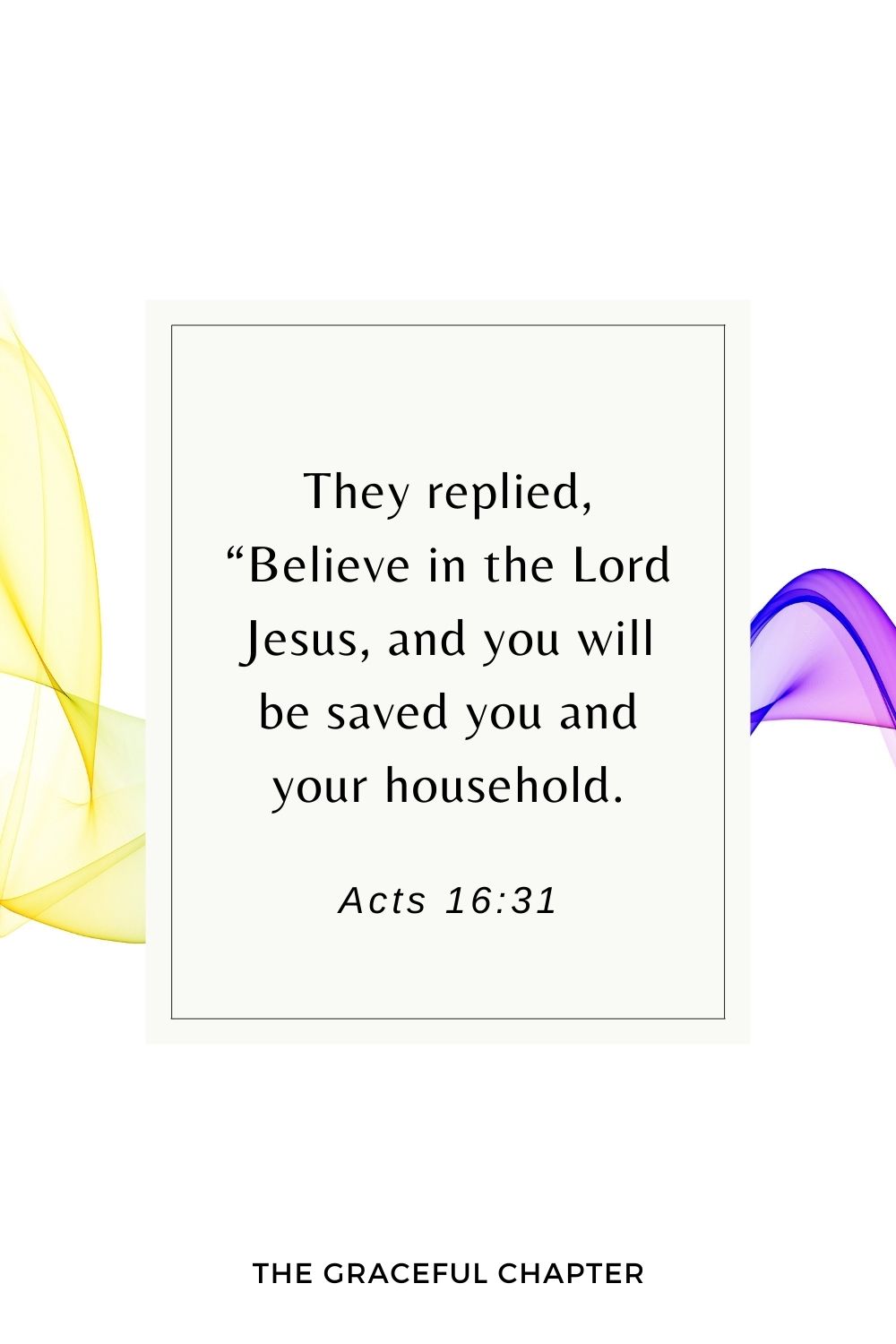 They replied, “Believe in the Lord Jesus, and you will be saved you and your household. Acts 16:31