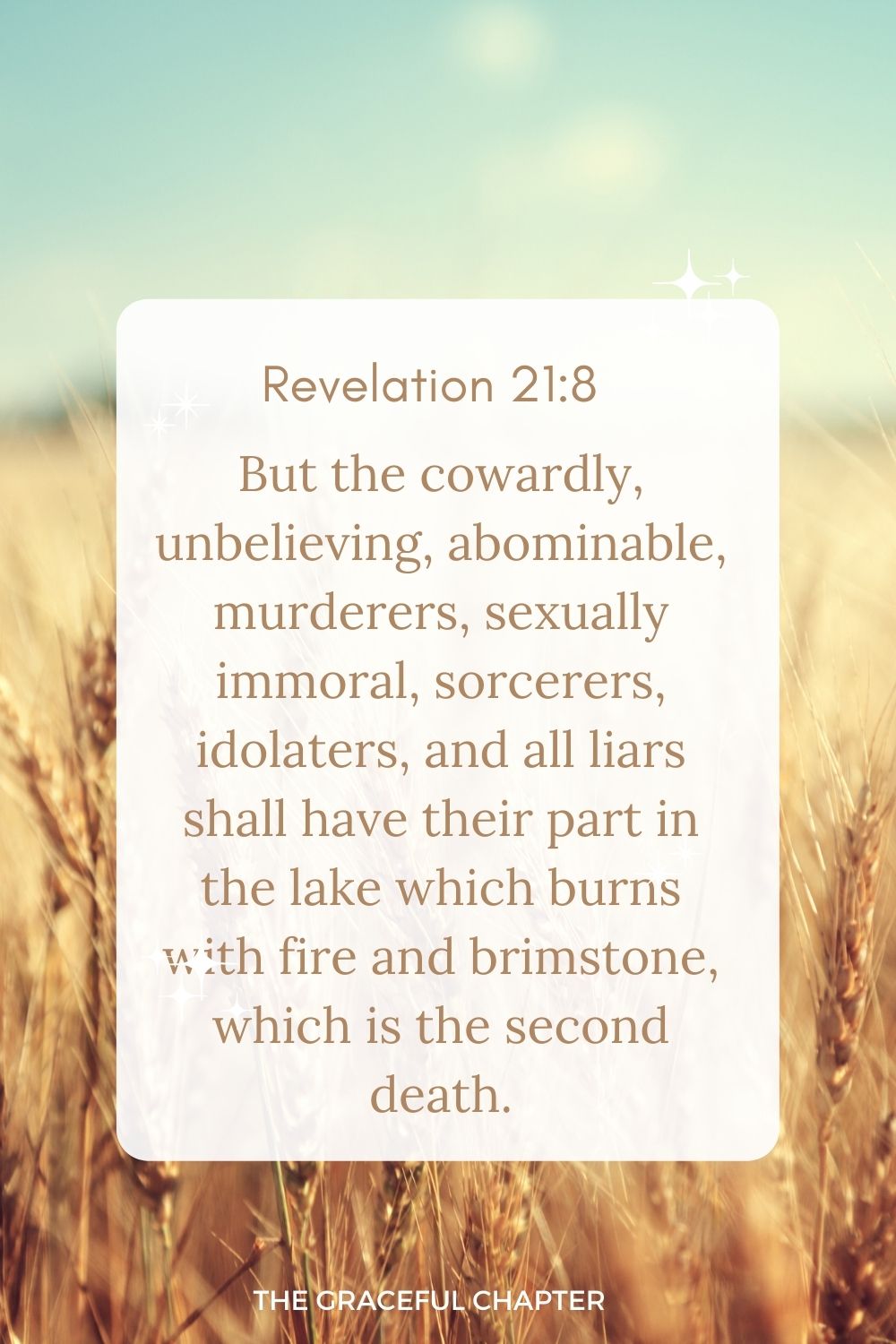 But the cowardly, unbelieving, abominable, murderers, sexually immoral, sorcerers, idolaters, and all liars shall have their part in the lake which burns with fire and brimstone, which is the second death.” Revelation 21:8