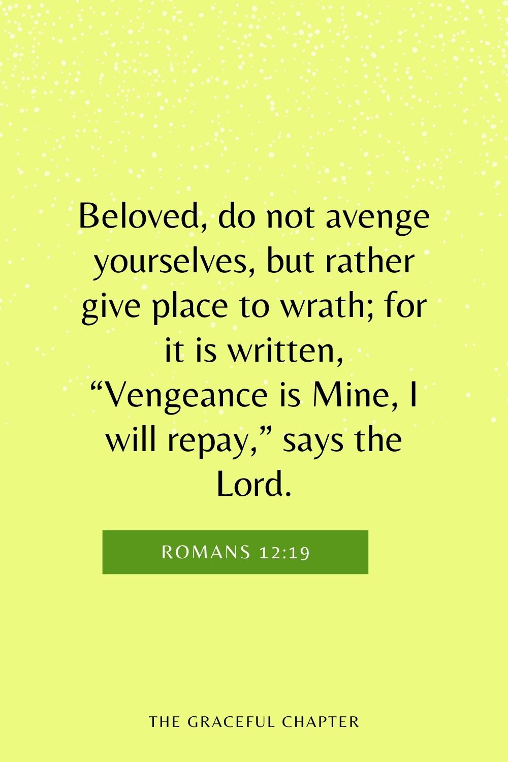 Beloved, do not avenge yourselves, but rather give place to wrath; for it is written, “Vengeance is Mine, I will repay,” says the Lord. Romans 12:19